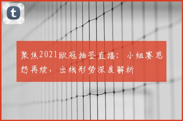 聚焦2021欧冠抽签直播：小组赛恩怨再续，出线形势深度解析
