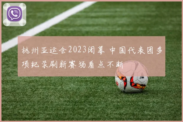 杭州亚运会2023闭幕 中国代表团多项纪录刷新赛场看点不断