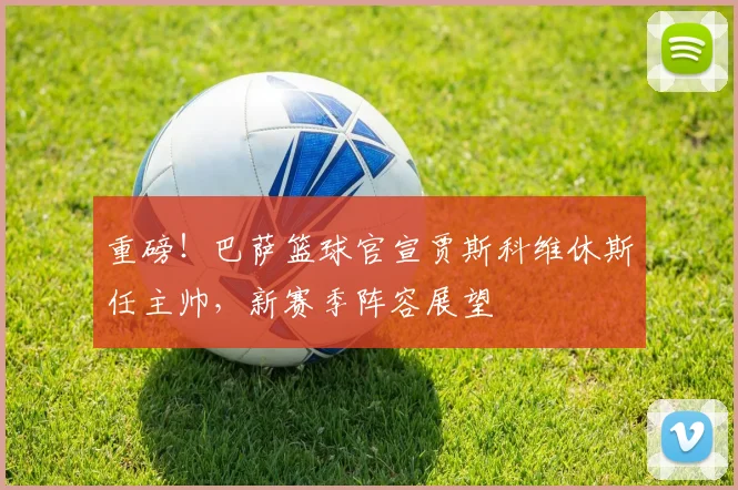 重磅！巴萨篮球官宣贾斯科维休斯任主帅，新赛季阵容展望