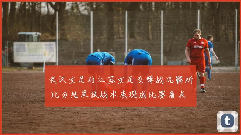 武汉女足对江苏女足交锋战况解析 比分结果技战术表现成比赛看点