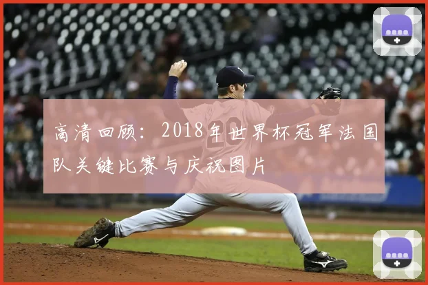 高清回顾：2018年世界杯冠军法国队关键比赛与庆祝图片